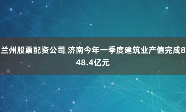 兰州股票配资公司 济南今年一季度建筑业产值完成848.4亿元