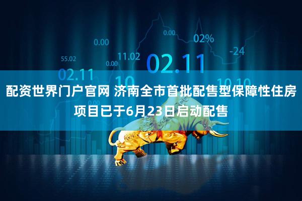 配资世界门户官网 济南全市首批配售型保障性住房项目已于6月23日启动配售