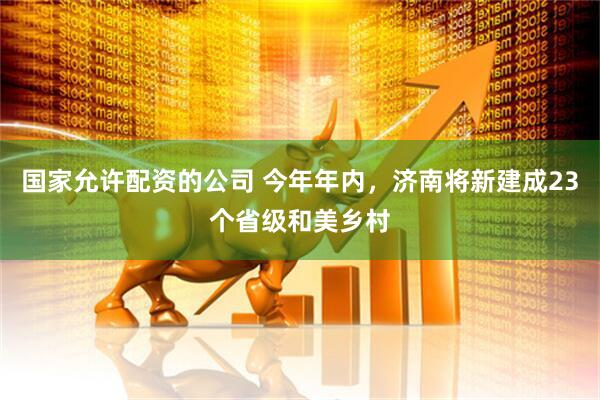 国家允许配资的公司 今年年内，济南将新建成23个省级和美乡村