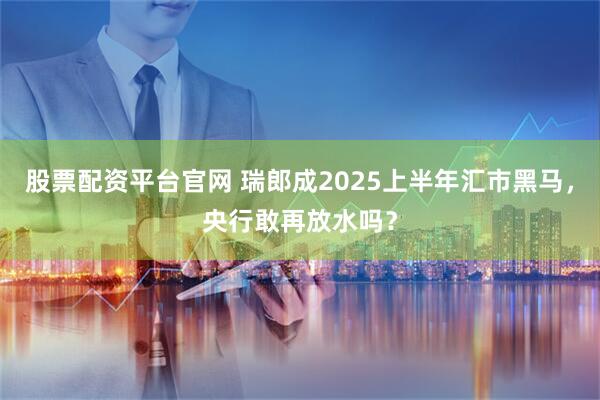 股票配资平台官网 瑞郎成2025上半年汇市黑马，央行敢再放水吗？