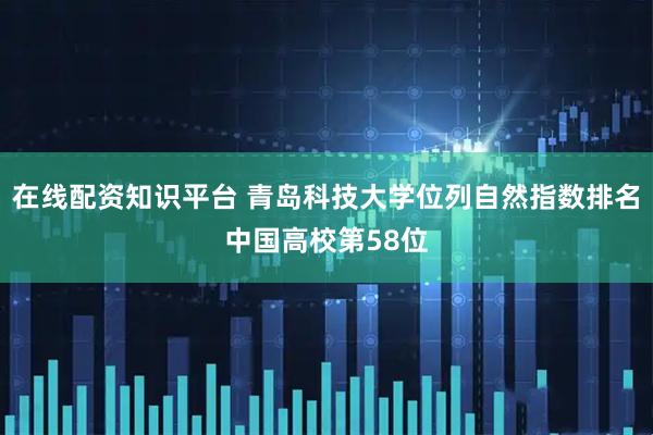 在线配资知识平台 青岛科技大学位列自然指数排名中国高校第58位