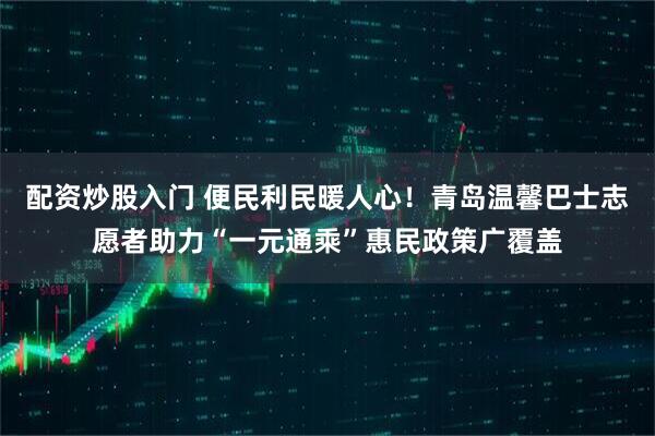 配资炒股入门 便民利民暖人心！青岛温馨巴士志愿者助力“一元通乘”惠民政策广覆盖