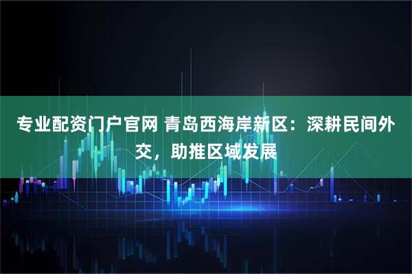 专业配资门户官网 青岛西海岸新区：深耕民间外交，助推区域发展