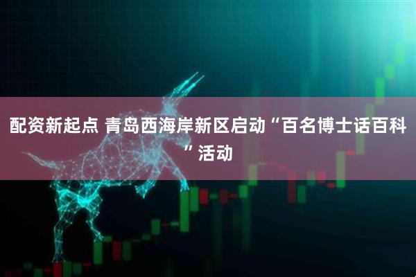 配资新起点 青岛西海岸新区启动“百名博士话百科”活动