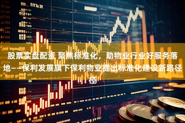 股票实盘配资 聚焦标准化，助物业行业好服务落地——保利发展旗下保利物业提出标准化建设新路径