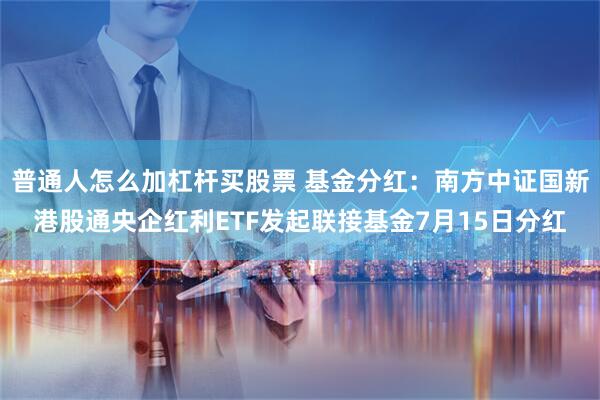 普通人怎么加杠杆买股票 基金分红：南方中证国新港股通央企红利ETF发起联接基金7月15日分红