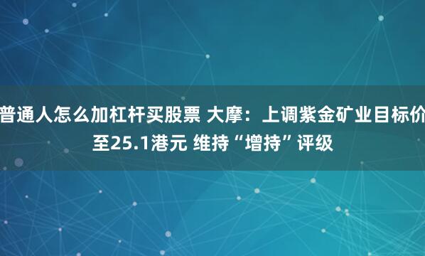 普通人怎么加杠杆买股票 大摩：上调紫金矿业目标价至25.1港元 维持“增持”评级