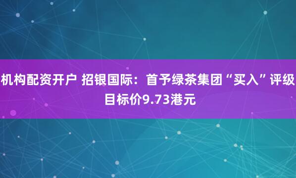 机构配资开户 招银国际：首予绿茶集团“买入”评级 目标价9.73港元