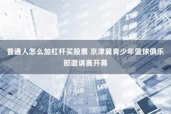 普通人怎么加杠杆买股票 京津冀青少年篮球俱乐部邀请赛开幕
