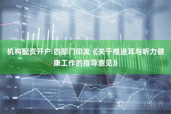 机构配资开户 四部门印发《关于推进耳与听力健康工作的指导意见》