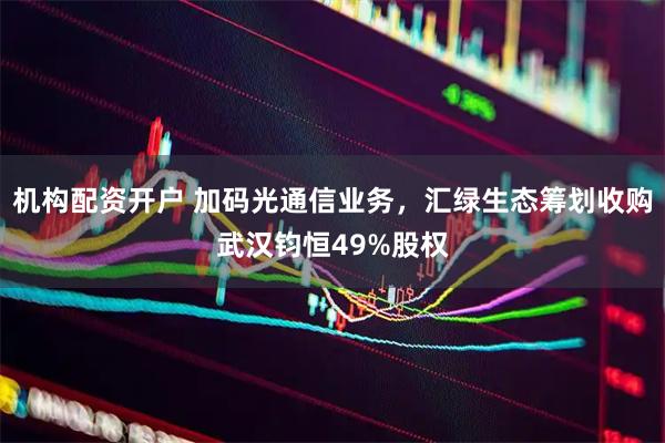 机构配资开户 加码光通信业务，汇绿生态筹划收购武汉钧恒49%股权