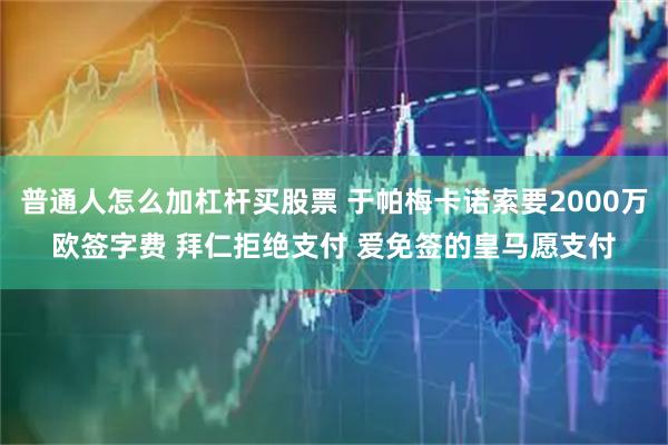 普通人怎么加杠杆买股票 于帕梅卡诺索要2000万欧签字费 拜仁拒绝支付 爱免签的皇马愿支付