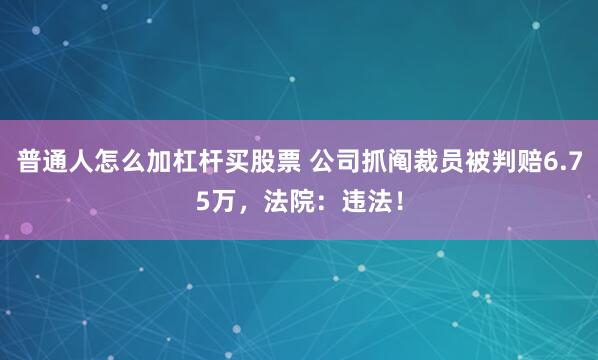 普通人怎么加杠杆买股票 公司抓阄裁员被判赔6.75万，法院：违法！