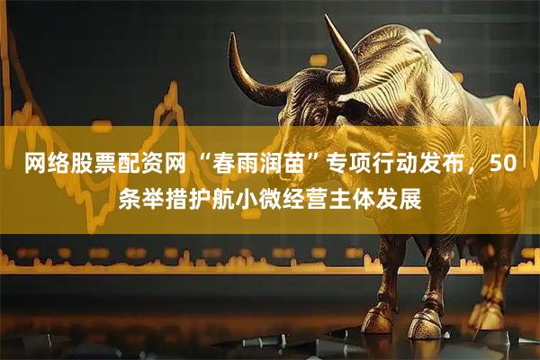 网络股票配资网 “春雨润苗”专项行动发布，50条举措护航小微经营主体发展
