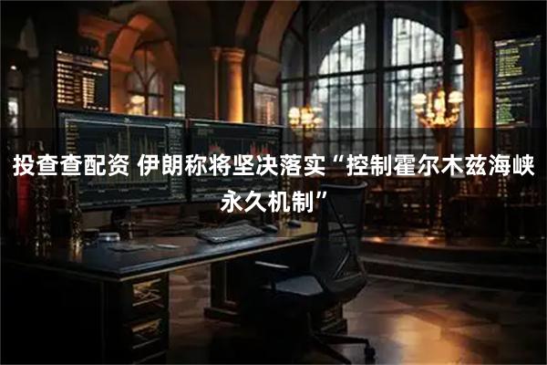 投查查配资 伊朗称将坚决落实“控制霍尔木兹海峡永久机制”
