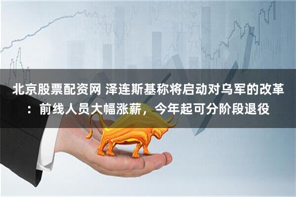 北京股票配资网 泽连斯基称将启动对乌军的改革：前线人员大幅涨薪，今年起可分阶段退役
