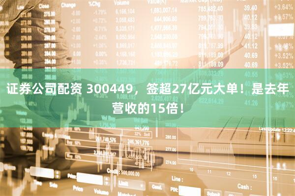 证券公司配资 300449，签超27亿元大单！是去年营收的15倍！