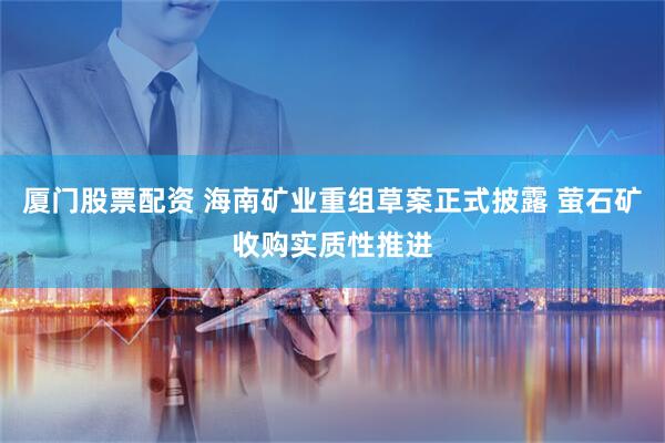 厦门股票配资 海南矿业重组草案正式披露 萤石矿收购实质性推进