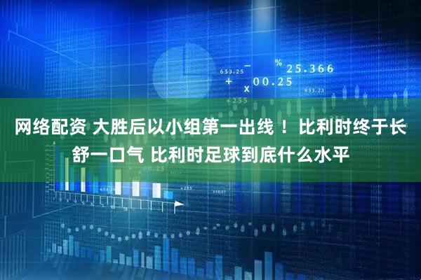网络配资 大胜后以小组第一出线 ！比利时终于长舒一口气 比利时足球到底什么水平